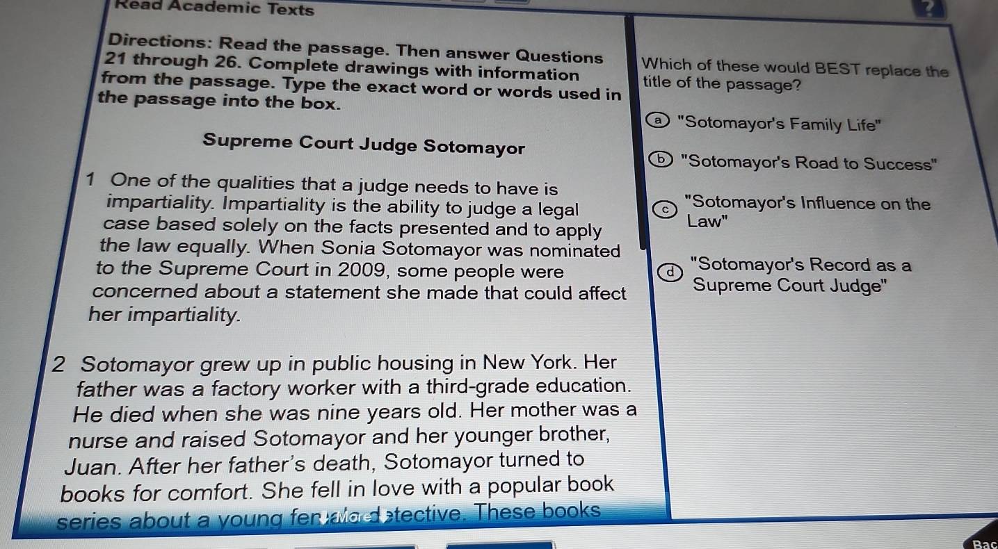 Read Academic Texts ? 
Directions: Read the passage. Then answer Questions Which of these would BEST replace the
21 through 26. Complete drawings with information title of the passage? 
from the passage. Type the exact word or words used in 
the passage into the box. 
@ "Sotomayor's Family Life" 
Supreme Court Judge Sotomayor 
⑥ "Sotomayor's Road to Success" 
1 One of the qualities that a judge needs to have is 
impartiality. Impartiality is the ability to judge a legal 
^ "Sotomayor's Influence on the 
case based solely on the facts presented and to apply 
Law" 
the law equally. When Sonia Sotomayor was nominated "Sotomayor's Record as a 
to the Supreme Court in 2009, some people were 
concerned about a statement she made that could affect Supreme Court Judge' 
her impartiality. 
2 Sotomayor grew up in public housing in New York. Her 
father was a factory worker with a third-grade education. 
He died when she was nine years old. Her mother was a 
nurse and raised Sotomayor and her younger brother, 
Juan. After her father's death, Sotomayor turned to 
books for comfort. She fell in love with a popular book 
series about a young fer alo d tective. These books 
Bac