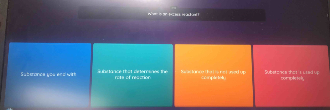 What is an excess reactant?
Substance you end with Substance that determines the Substance that is not used up Substance that is used up
rate of reaction completely completely