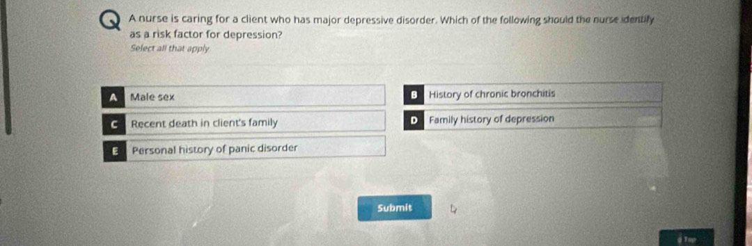 A nurse is caring for a client who has major depressive disorder. Which of the following should the nurse identify
as a risk factor for depression?
Select all that apply
A Male sex B History of chronic bronchitis
C Recent death in client's family D Family history of depression
E Personal history of panic disorder
Submit
@ Tap