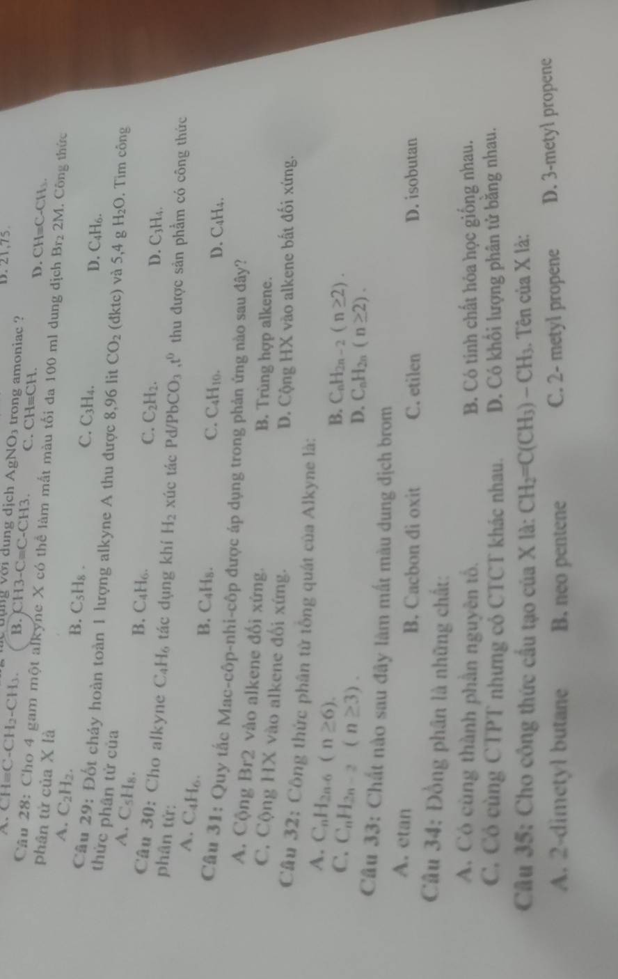 D. 21,75.
A C H_3C-CH_2-CH_3. Cuụng với dung dịch AgNO_3 trong amoniac ?
B. CH3-Cequiv C-CH3. C. CHequiv CH.
D. CH=C-CH_3.
Câu 28: Cho 4 gam một alkyne X có thể làm mắt màu tối đa 100 ml dung dịch Br_2 2M
phân tử của X là . Công thức
A. C_2H_2.
B. C_5H_8.
C. C_3H_4.
D. C_4H_6.
Câu 29 : Đốt cháy hoàn toàn 1 lượng alkyne A thu được 8,96 lit CO_2 (d ktc) và 5,4 H_2O. Tìm công
thức phân tử của C_2H_2.
A. C_5H_8.
B. C₄H₆.
C.
D. C_3H_4,
Câu 30: Cho alkyne C_4H_6 tác dụng khí
phân tử: H_2 xúc tác Pd/PbCO_3 t^0 thu được sản phẩm có công thức
A. ( C_4H_6
B. C_4H_8. D. C₄H₄.
_4H_10
Câu 31: Quy tắc Mac-côp-nhi-côp được áp dụng trong phản ứng nào sau đây?
3r2 vào alkene đối xứng. downarrow
A. Cộng Br
B. Trùng hợp alkene.
C. Cộng HX vào alkene đối xứng.
D. Cộng HX vào alkene bất đối xứng.
Câu 32: Công thức phân tử tổng quát của Alkyne là:
A. C_nH_2n-6(n≥ 6).
C. C_nH_2n-2(n≥ 3).
B. C_nH_2n-2(n≥ 2).
D. C_nH_2n(n≥ 2).
Câu 33: Chất nào sau đây làm mất màu dung dịch brom
A. etan B. Cacbon di oxit C. etilen D. isobutan
Câu 34: Đồng phân là những chất:
A. Có cùng thành phần nguyên tố. B. Có tinh chất hóa học giống nhau.
C, Có cùng CTPT nhưng cỏ CTCT khác nhau. D. Có khổi lượng phân tử băng nhau.
Câu 35: Cho công thức cấu tạo của X là: CH_2=C(CH_3)-CH_3. Tên của X là:
A. 2-dimetyl butane B. neo pentene C. 2- metyl propene D. 3-metyl propene