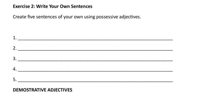 Write Your Own Sentences 
Create five sentences of your own using possessive adjectives. 
1._ 
2._ 
3._ 
4._ 
5._ 
DEMOSTRATIVE ADJECTIVES