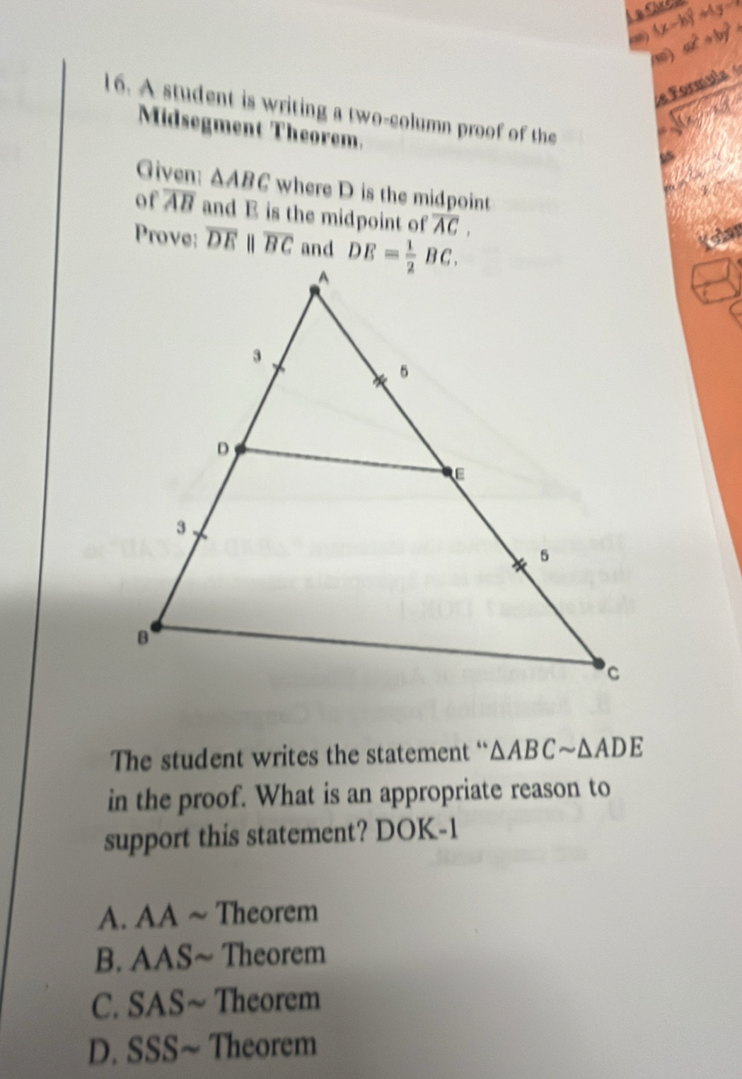 (x-b)^2+4y-7
ax^2+by^2=
d e Formula 
16. A student is writing a two-column proof of the
Midsegment Theorem.
Given: △ ABC where D is the midpoint
of overline AB and E is the midpoint of overline AC,
Prove: overline DEparallel overline BC and
The student writes the statement “ △ ABCsim △ ADE
in the proof. What is an appropriate reason to
support this statement? DOK-1
A. AA ~ Theorem
B. AAS~ Theorem
C. SAS~ Theorem
D. SSS~ Theorem