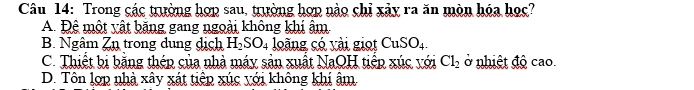 Trong các trường hợp sau, trường hợp nào chỉ xảy ra ăn mòn hóa học?
A. Đệ một yật băng gang ngoài không khí âm
B. Ngâm Zn trong dung dịch H_2SO_4 loàng có vài giọt CuSO_4.
C. Thiết bị bằng thép của nhà máy sản xuất NaQH tiếp xúc với Cl_2 ở nhiệt độ cao.
D. Tôn lợp nhà xây xát tiêp xúc với không khí âm