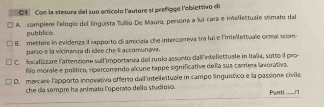 Con la stesura del suo articolo l'autore si prefigge l’obiettivo di
A. compiere l'elogio del linguista Tullio De Mauro, persona a lui cara e intellettuale stimato dal
pubblico.
B. mettere in evidenza il rapporto di amicizia che intercorreva tra lui e l’'intellettuale ormai scom-
parso e la vicinanza di idee che li accomunava.
C. focalizzare l’attenzione sull’importanza del ruolo assunto dall’intellettuale in Italia, sotto il pro-
filo morale e politico, ripercorrendo alcune tappe significative della sua carriera lavorativa.
D. marcare l’apporto innovativo offerto dall'intellettuale in campo linguistico e la passione civile
che da sempre ha animato I’operato dello studioso. Puntì ...../1