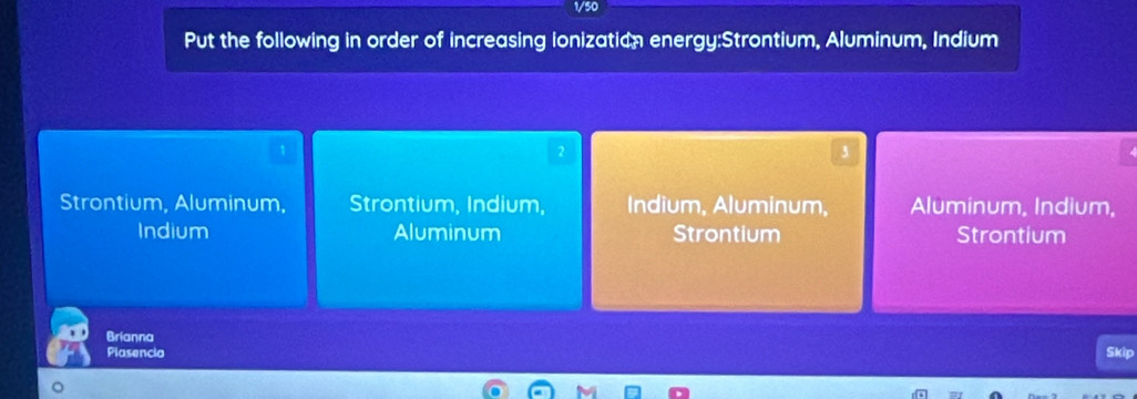 1/50
Put the following in order of increasing ionization energy:Strontium, Aluminum, Indium
1
2
3
Strontium, Aluminum, Strontium, Indium, Indium, Aluminum, Aluminum, Indium,
Indium Aluminum Strontium Strontium
Brianna
Plasencia Skip