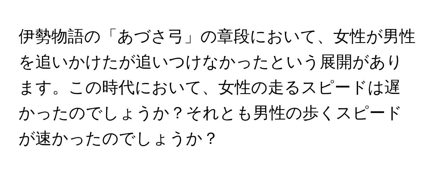 伊勢物語の「あづさ弓」の章段において、女性が男性を追いかけたが追いつけなかったという展開があります。この時代において、女性の走るスピードは遅かったのでしょうか？それとも男性の歩くスピードが速かったのでしょうか？