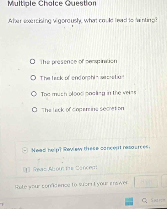 Question
After exercising vigorously, what could lead to fainting?
The presence of perspiration
The lack of endorphin secretion
Too much blood pooling in the veins
The lack of dopamine secretion
Need help? Review these concept resources.
Read About the Concept
Rate your confidence to submit your answer. □ □
Search
*F