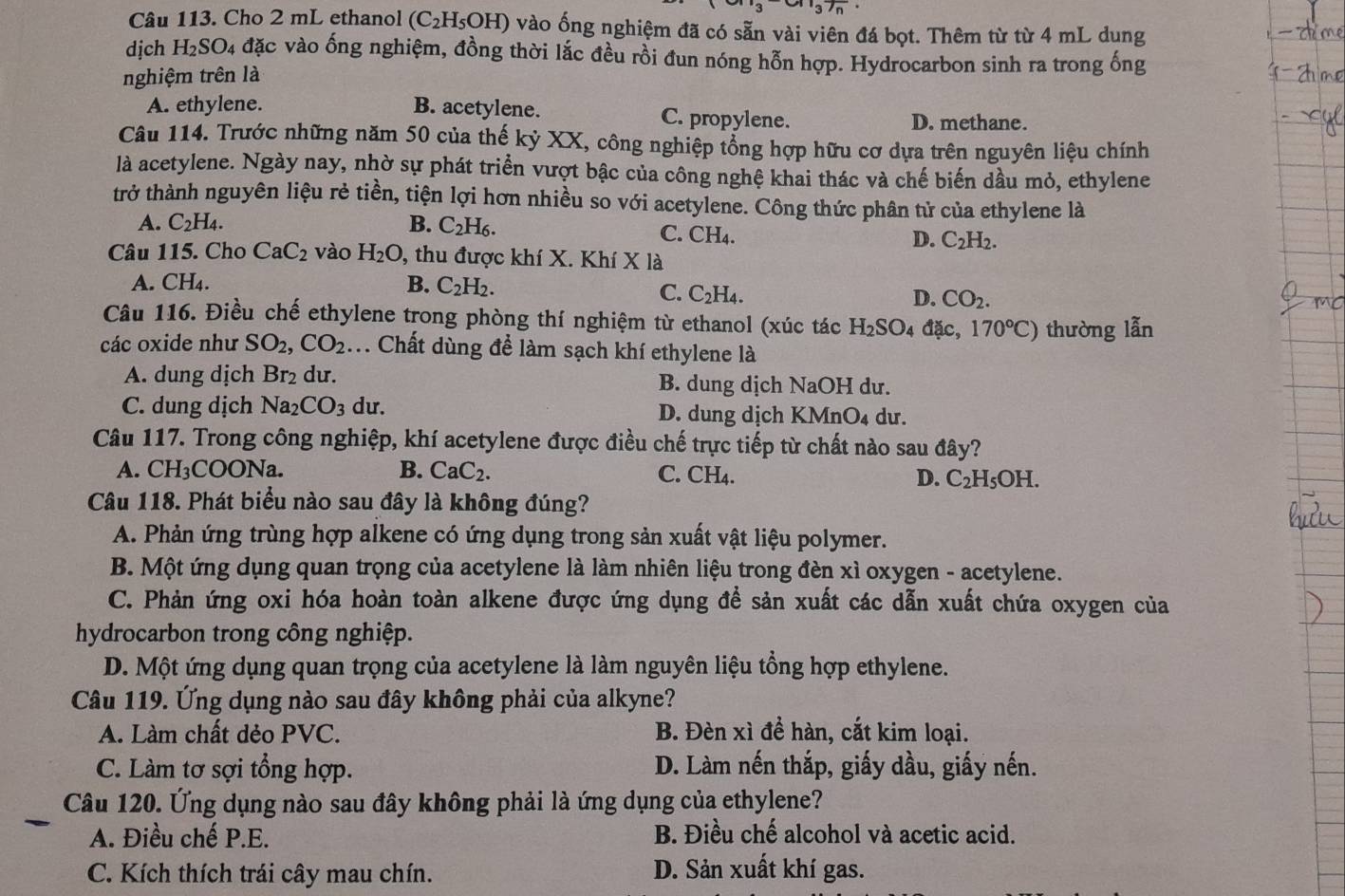 3 37n
Câu 113. Cho 2 mL ethanol (C_2H_5OH) vào ống nghiệm đã có sẵn vài viên đá bọt. Thêm từ từ 4 mL dung
dịch H_2SO_4 đặc vào ống nghiệm, đồng thời lắc đều rồi đun nóng hỗn hợp. Hydrocarbon sinh ra trong ống
nghiệm trên là
A. ethylene. B. acetylene. C. propylene.
D. methane.
Câu 114. Trước những năm 50 của thế kỷ XX, công nghiệp tổng hợp hữu cơ dựa trên nguyên liệu chính
là acetylene. Ngày nay, nhờ sự phát triển vượt bậc của công nghệ khai thác và chế biến dầu mỏ, ethylene
trở thành nguyên liệu rẻ tiền, tiện lợi hơn nhiều so với acetylene. Công thức phân tử của ethylene là
A. C_2H_4. B. C_2H_6.
C. CH_4
D. C_2H_2.
Câu 115. Cho CaC_2 vào H_2O , thu được khí X. Khí X là
A. CH_4
B. C_2H_2. D. CO_2.
C. C_2H_4.
Câu 116. Điều chế ethylene trong phòng thí nghiệm từ ethanol (xúc tác H_2SO A da C 170°C) thường lẫn
các oxide như SO_2,CO_2 :. Chất dùng để làm sạch khí ethylene là
A. dung dịch Br₂ dư. B. dung dịch NaOH dư.
C. dung dịch Na_2CO_3 du. D. dung dịch KMnO₄ dư.
Câu 117. Trong công nghiệp, khí acetylene được điều chế trực tiếp từ chất nào sau đây?
A. CH_3COONa
B. CaC_2. C. CH_4. D. C_2H_5OH.
Câu 118. Phát biểu nào sau đây là không đúng?
A. Phản ứng trùng hợp alkene có ứng dụng trong sản xuất vật liệu polymer.
B. Một ứng dụng quan trọng của acetylene là làm nhiên liệu trong đèn xì oxygen - acetylene.
C. Phản ứng oxi hóa hoàn toàn alkene được ứng dụng để sản xuất các dẫn xuất chứa oxygen của
hydrocarbon trong công nghiệp.
D. Một ứng dụng quan trọng của acetylene là làm nguyên liệu tổng hợp ethylene.
Câu 119. Ứng dụng nào sau đây không phải của alkyne?
A. Làm chất dẻo PVC. B. Đèn xì để hàn, cắt kim loại.
C. Làm tơ sợi tổng hợp. D. Làm nến thắp, giấy dầu, giấy nến.
Câu 120. Ứng dụng nào sau đây không phải là ứng dụng của ethylene?
A. Điều chế P.E. B. Điều chế alcohol và acetic acid.
C. Kích thích trái cây mau chín. D. Sản xuất khí gas.