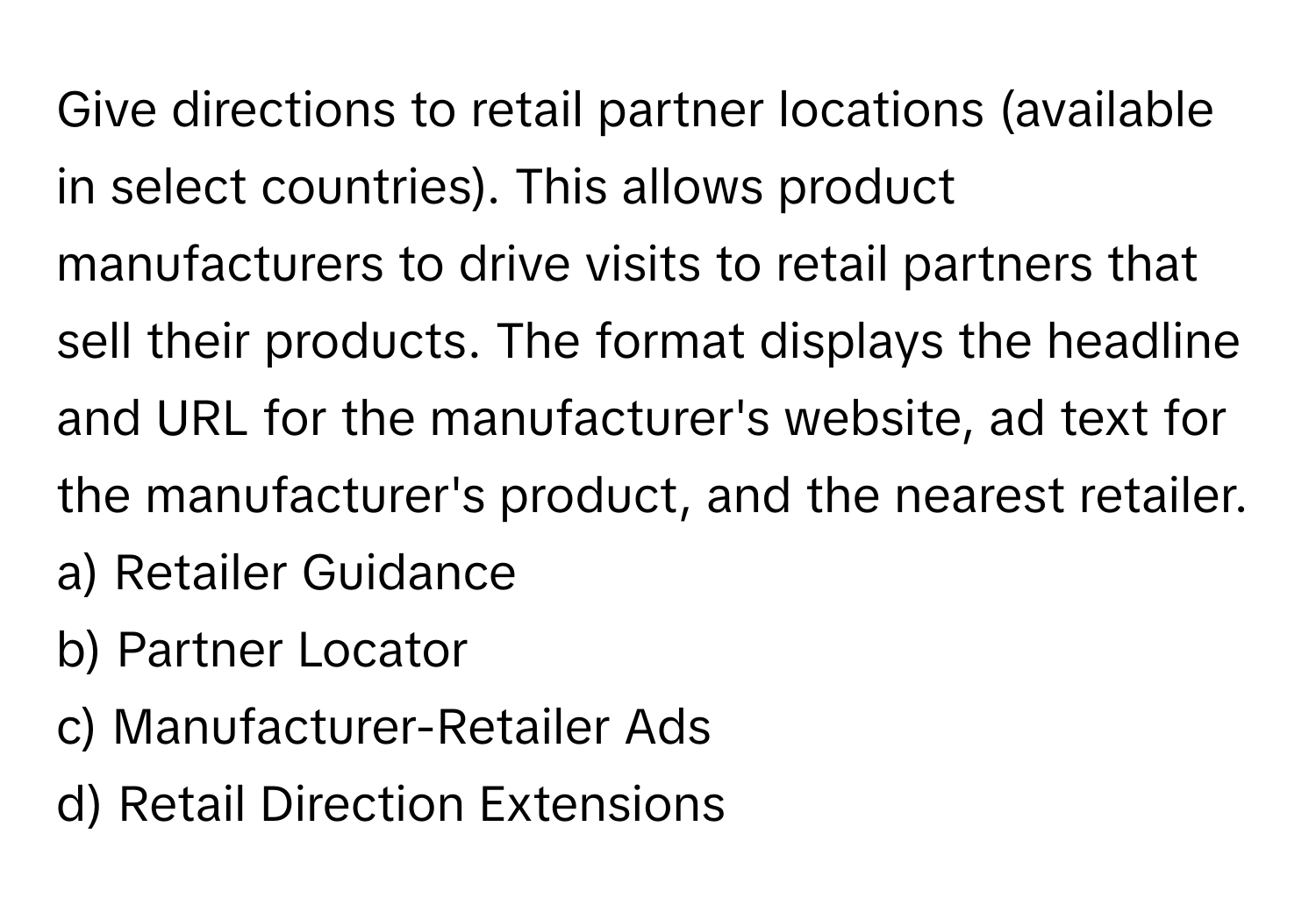 Give directions to retail partner locations (available in select countries). This allows product manufacturers to drive visits to retail partners that sell their products. The format displays the headline and URL for the manufacturer's website, ad text for the manufacturer's product, and the nearest retailer.

a) Retailer Guidance
b) Partner Locator
c) Manufacturer-Retailer Ads
d) Retail Direction Extensions