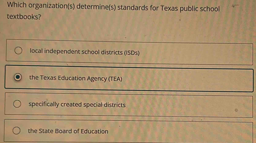 Which organization(s) determine(s) standards for Texas public school
textbooks?
local independent school districts (ISDs)
the Texas Education Agency (TEA)
specifically created special districts
the State Board of Education