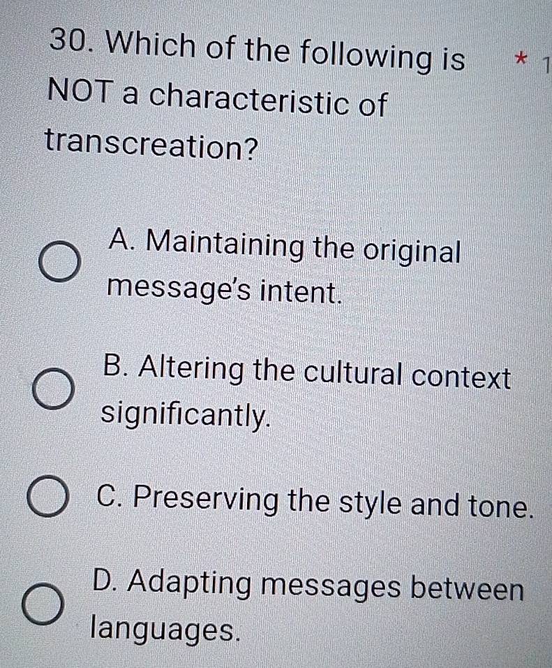 Which of the following is * 1
NOT a characteristic of
transcreation?
A. Maintaining the original
message's intent.
B. Altering the cultural context
significantly.
C. Preserving the style and tone.
D. Adapting messages between
languages.