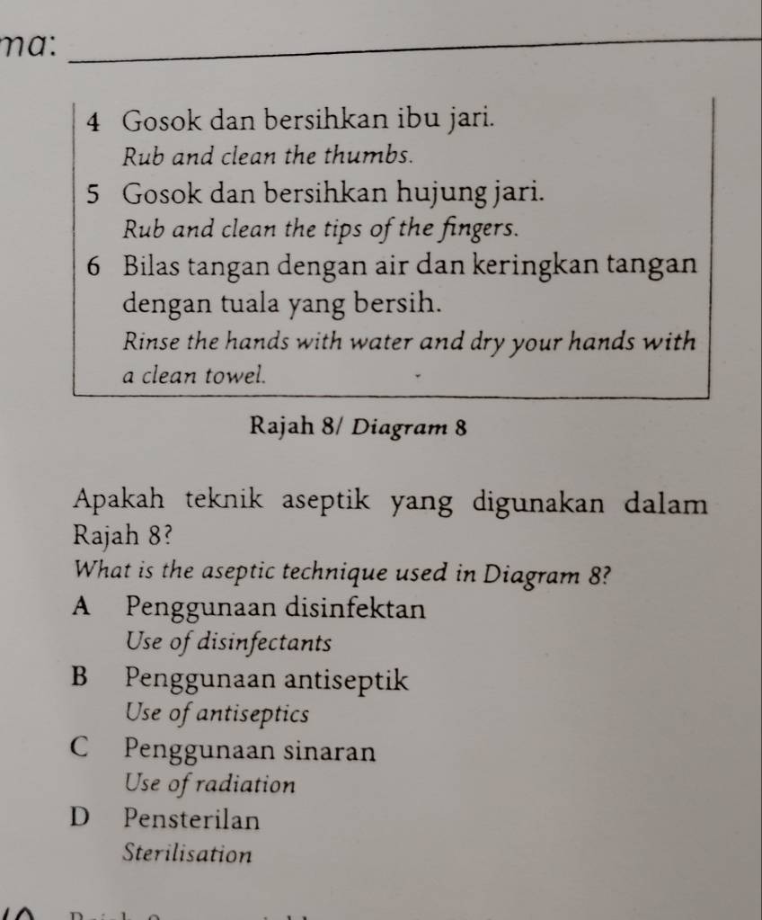 mɑ:_
_
4 Gosok dan bersihkan ibu jari.
Rub and clean the thumbs.
5 Gosok dan bersihkan hujung jari.
Rub and clean the tips of the fingers.
6 Bilas tangan dengan air dan keringkan tangan
dengan tuala yang bersih.
Rinse the hands with water and dry your hands with
a clean towel.
Rajah 8/ Diagram 8
Apakah teknik aseptik yang digunakan dalam 
Rajah 8?
What is the aseptic technique used in Diagram 8?
A Penggunaan disinfektan
Use of disinfectants
B Penggunaan antiseptik
Use of antiseptics
C Penggunaan sinaran
Use of radiation
D Pensterilan
Sterilisation