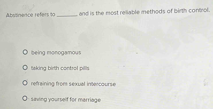 Abstinence refers to _, and is the most reliable methods of birth control.
being monogamous
taking birth control pills
refraining from sexual intercourse
saving yourself for marriage