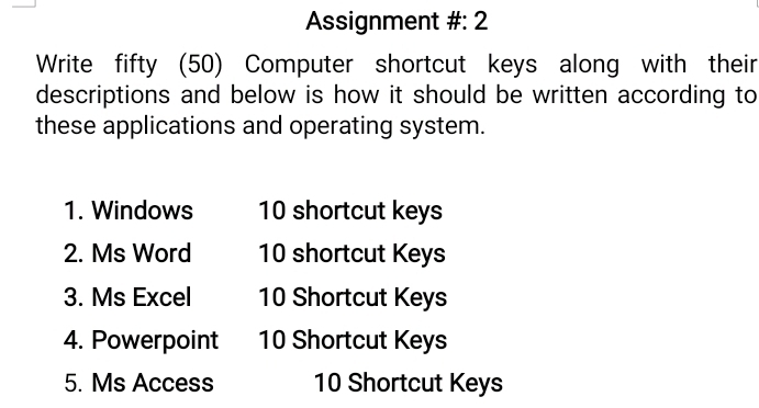 Assignment #: 2 
Write fifty (50) Computer shortcut keys along with their 
descriptions and below is how it should be written according to 
these applications and operating system. 
1. Windows 10 shortcut keys 
2. Ms Word 10 shortcut Keys 
3. Ms Excel 10 Shortcut Keys 
4. Powerpoint 10 Shortcut Keys 
5. Ms Access 10 Shortcut Keys