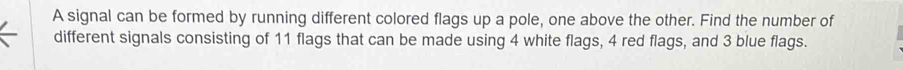 A signal can be formed by running different colored flags up a pole, one above the other. Find the number of 
different signals consisting of 11 flags that can be made using 4 white flags, 4 red flags, and 3 blue flags.