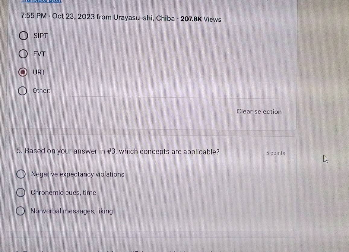 7:55 PM · Oct 23, 2023 from Urayasu-shi, Chiba - 207.8K Views
SIPT
EVT
URT
Other:
Clear selection
5. Based on your answer in #3, which concepts are applicable? 5 points
Negative expectancy violations
Chronemic cues, time
Nonverbal messages, liking