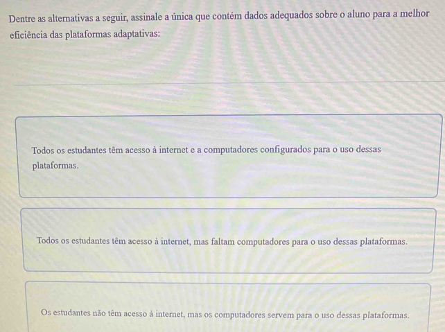 Dentre as alternativas a seguir, assinale a única que contém dados adequados sobre o aluno para a melhor
eficiência das plataformas adaptativas:
Todos os estudantes têm acesso à internet e a computadores configurados para o uso dessas
plataformas.
Todos os estudantes têm acesso à internet, mas faltam computadores para o uso dessas plataformas.
Os estudantes não têm acesso à internet, mas os computadores servem para o uso dessas plataformas.