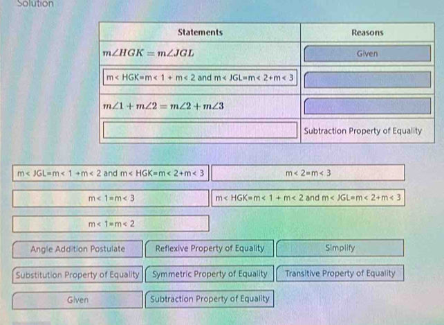 Solution
m <1+m<2</tex> and m∠ HGK=m∠ 2+m∠ 3 m<2=m<3</tex>
m<1=m<3</tex> and m <2+m<3</tex>
m <1+m<2</tex>
m<1=m<2</tex>
Angle Addition Postulate Reflexive Property of Equality Simplify
Substitution Property of Equality Symmetric Property of Equality Transitive Property of Equality
Given Subtraction Property of Equality