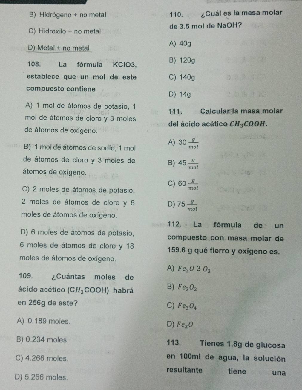 B) Hidrógeno + no metal 110. ¿Cuál es la masa molar
C) Hidroxilo + no metal de 3.5 mol de NaOH?
D) Metal + no metal
A) 40g
108. La fórmula KClO3,
B) 120g
establece que un mol de este C) 140g
compuesto contiene
D) 14g
A) 1 mol de átomos de potasio, 1
111. Calcular la masa molar
mol de átomos de cloro y 3 moles
del ácido acético CH_3COOH. 
de átomos de oxígeno.
B) 1 mol de átomos de sodio, 1 mol
A) 30 g/mol 
de átomos de cloro y 3 moles de
B) 45 g/mol 
átomos de oxígeno.
C) 60 g/mol 
C) 2 moles de átomos de potasio,
2 moles de átomos de cloro y 6
D) 75 g/mol 
moles de átomos de oxígeno.
112. La fórmula de un
D) 6 moles de átomos de potasio,
compuesto con masa molar de
6 moles de átomos de cloro y 18 159.6 g qué fierro y oxígeno es.
moles de átomos de oxígeno.
A) Fe_2O3O_3
109. ¿Cuántas moles de
ácido acético (CH_3COOH) habrá
B) Fe_3O_2
en 256g de este?
C) Fe_3O_4
A) 0.189 moles.
D) Fe_2O
B) 0.234 moles. 113. Tienes 1.8g de glucosa
C) 4.266 moles.
en 100ml de agua, la solución
resultante tiene una
D) 5.266 moles.