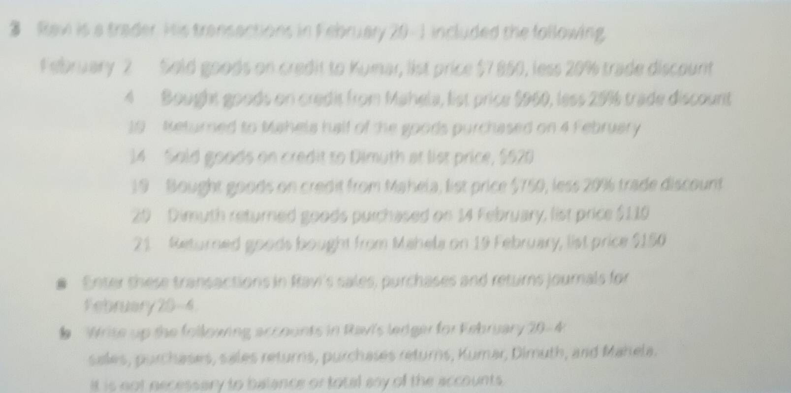 Raw is a trader. His transactions in February 20 -1 included the following. 
February 2 Sold goods on credit to Kumar, list price $7 850, less 20% trade discount 
4 Bought goods on credit from Mahela, list price $960, less 20% 6 trade discount 
19 - Returned to Mahela half of the goods purchased on 4 February 
14 Sold goods on credit to Dimuth at list price, $520
19 Bought goods on credit from Mahela, list price $750, less 20% trade discount
20 Dimuth returned goods purchased on 14 February, list price $110
21 Returned goods bought from Mahela on 19 February, list price $150
# Enter shese transactions in Ravi's sales, purchases and returns journals for 
February 20 -4. 
# Wrise up the following accounts in Rav's ledger for February 20 -4 
sales, purchases, sales returns, purchases returns, Kumar, Dimuth, and Mahela. 
It is not necessary to balance or total any of the accounts.