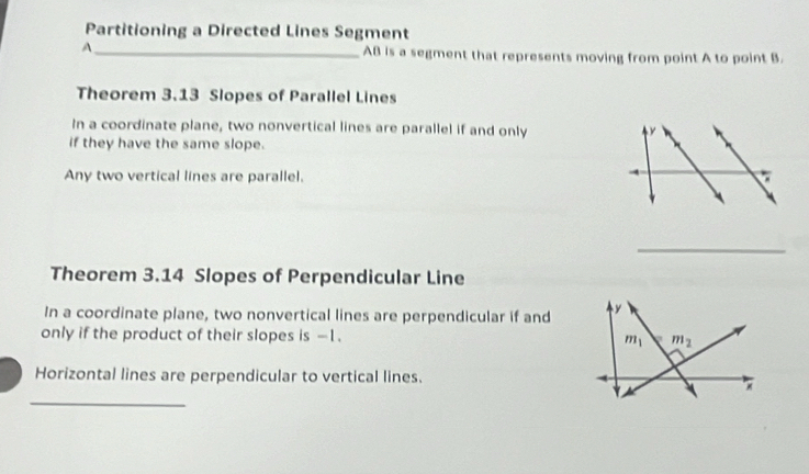 Partitioning a Directed Lines Segment
A_ AB is a segment that represents moving from point A to point B.
Theorem 3.13 Slopes of Parallel Lines
In a coordinate plane, two nonvertical lines are parallel if and only y
if they have the same slope.
Any two vertical lines are parallel.
_
Theorem 3.14 Slopes of Perpendicular Line
In a coordinate plane, two nonvertical lines are perpendicular if and
only if the product of their slopes is -1. 
Horizontal lines are perpendicular to vertical lines.
_