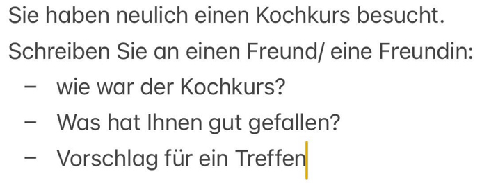 Sie haben neulich einen Kochkurs besucht. 
Schreiben Sie an einen Freund/ eine Freundin: 
wie war der Kochkurs? 
- Was hat Ihnen gut gefallen? 
- Vorschlag für ein Treffen