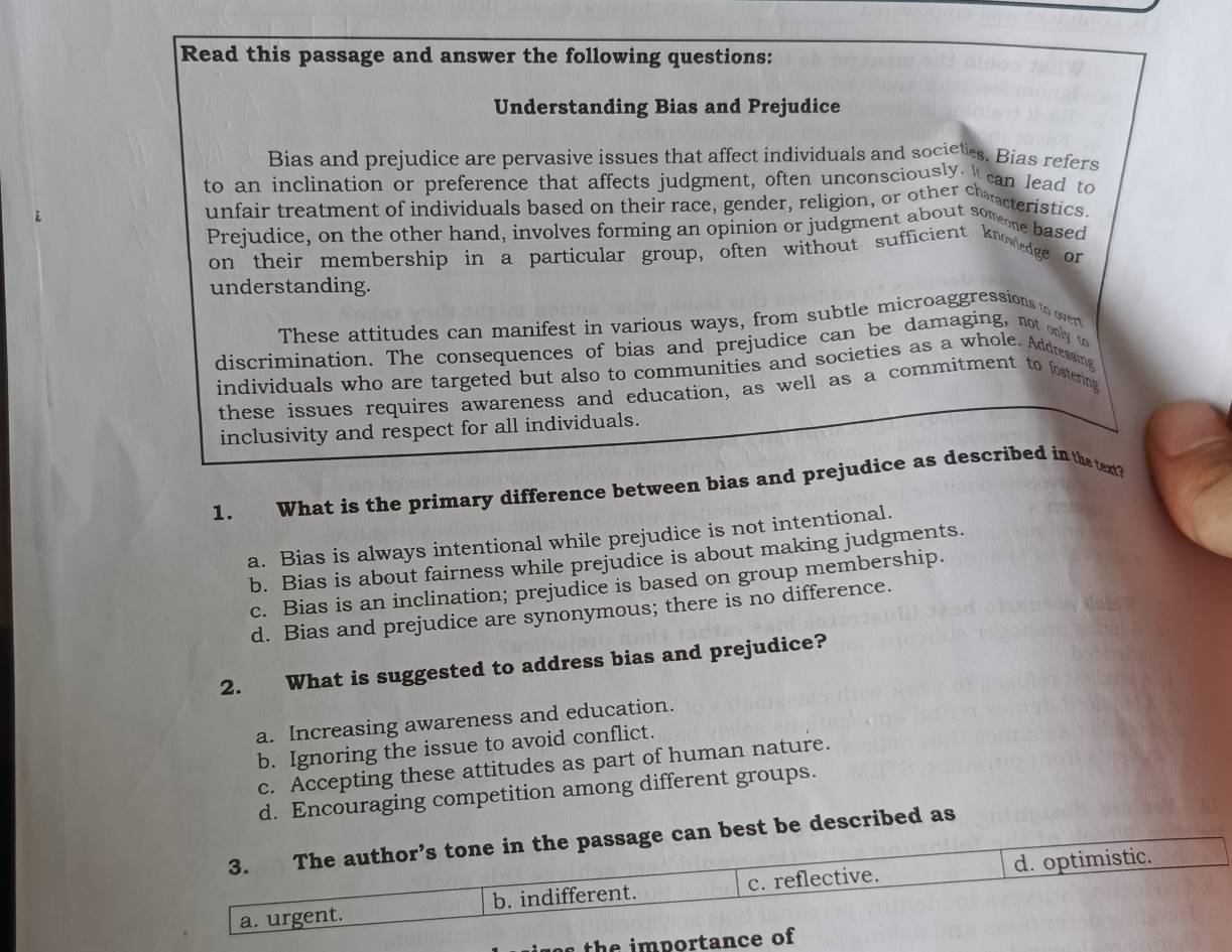 Read this passage and answer the following questions:
Understanding Bias and Prejudice
Bias and prejudice are pervasive issues that affect individuals and societes. Bias refers
to an inclination or preference that affects judgment, often unconsciously. " can lead to
unfair treatment of individuals based on their race, gender, religion, or other clancteristics
Prejudice, on the other hand, involves forming an opinion or judgment about someme based
on their membership in a particular group, often without sufficient knowedge or
understanding.
These attitudes can manifest in various ways, from subtle microaggressions to overt
discrimination. The consequences of bias and prejudice can be damaging, not only to
individuals who are targeted but also to communities and societies as a whole. Addressing
these issues requires awareness and education, as well as a commitment to fostering
inclusivity and respect for all individuals.
1. What is the primary difference between bias and prejudice as described in the text?
a. Bias is always intentional while prejudice is not intentional.
b. Bias is about fairness while prejudice is about making judgments.
c. Bias is an inclination; prejudice is based on group membership.
d. Bias and prejudice are synonymous; there is no difference.
2. What is suggested to address bias and prejudice?
a. Increasing awareness and education.
b. Ignoring the issue to avoid conflict.
c. Accepting these attitudes as part of human nature.
d. Encouraging competition among different groups.
3. The author’s tone in the passage can best be described as
a. urgent. b. indifferent. c. reflective. d. optimistic.
th e im portance of