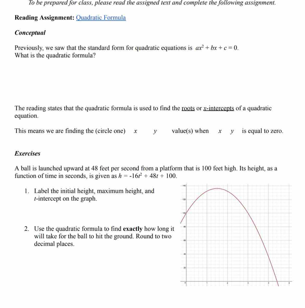 To be prepared for class, please read the assigned text and complete the following assignment. 
Reading Assignment: Quadratic Formula 
Conceptual 
Previously, we saw that the standard form for quadratic equations is ax^2+bx+c=0. 
What is the quadratic formula? 
The reading states that the quadratic formula is used to find the roots or x-intercepts of a quadratic 
equation. 
This means we are finding the (circle one) x y value(s) when x y is equal to zero. 
Exercises 
A ball is launched upward at 48 feet per second from a platform that is 100 feet high. Its height, as a 
function of time in seconds, is given as h=-16t^2+48t+100. 
1. Label the initial height, maximum height, and
t -intercept on the graph. 
2. Use the quadratic formula to find exactly how long i 
will take for the ball to hit the ground. Round to two 
decimal places.