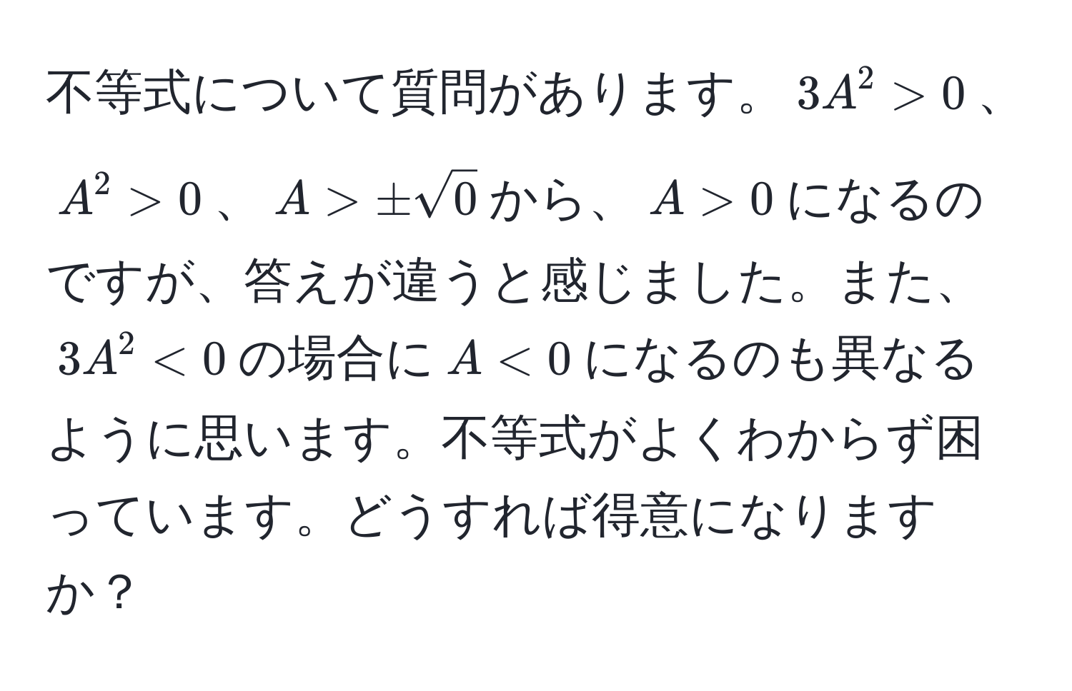 不等式について質問があります。$3A^(2 > 0$、$A^2 > 0$、$A > ± sqrt0)$から、$A > 0$になるのですが、答えが違うと感じました。また、$3A^2 < 0$の場合に$A < 0$になるのも異なるように思います。不等式がよくわからず困っています。どうすれば得意になりますか？