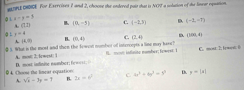 MLTIPLE CHOICE For Exercises 1 and 2, choose the ordered pair that is NOT a solution of the linear equation
1. x-y=5
B.
A. (7,2) (0,-5) C. (-2,3) D. (-2,-7)
2. y=4 D. (100,4)
B.
A. (4,0) (0,4) C. (2,4)
3. What is the most and then the fewest number of intercepts a line may have?
A. most: 2; fewest: 1 B. most: infinite number; fewest: 1 C. most: 2; fewest: 0
D. most: infinite number; fewest; ()
4. Choose the linear equation:
A. sqrt(x)-3y=7 B. 2x=6^2 C. 4x^3+6y^3=5^3 D. y=|x|