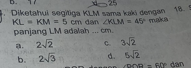 b. 17 25
Diketahui segitiga KLM sama kaki dengan
18. 5
KL=KM=5cm dan ∠ KLM=45° maka
panjang LM adalah ... cm.
a. 2sqrt(2)
C. 3sqrt(2)
b. 2sqrt(3)
d. 5sqrt(2)
∠ DOR'=60° 16 n