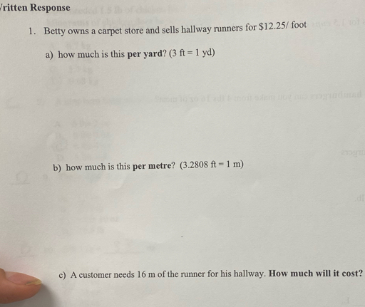 ritten Response 
1. Betty owns a carpet store and sells hallway runners for $12.25/ foot
a) how much is this per yard? (3ft=1yd)
b) how much is this per metre? (3.2808ft=1m)
c) A customer needs 16 m of the runner for his hallway. How much will it cost?