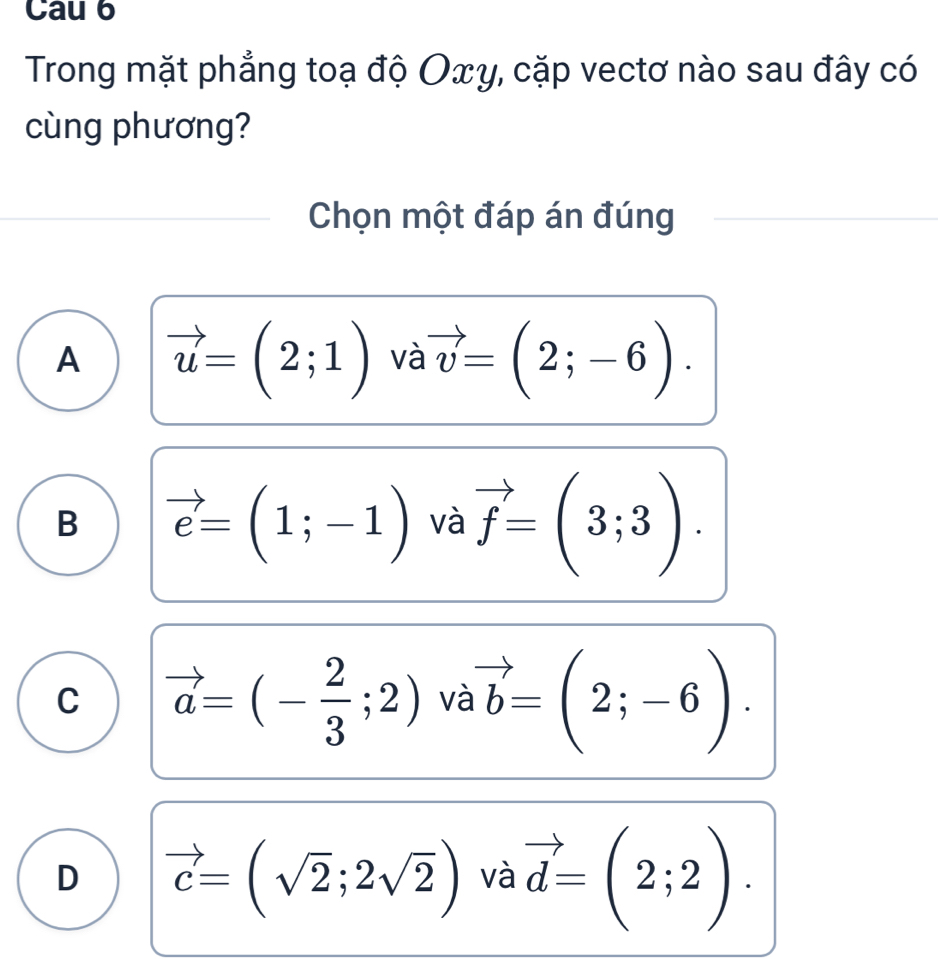 Cau 6
Trong mặt phẳng toạ độ Oxγ, cặp vectơ nào sau đây có
cùng phương?
Chọn một đáp án đúng
A vector u=(2;1) và vector v=(2;-6).
B vector e=(1;-1) và vector f=(3;3).
C vector a=(- 2/3 ;2)va vector ab=(2;-6).
D vector c=(sqrt(2);2sqrt(2)) và vector d=(2;2).