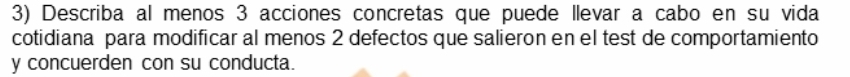 Describa al menos 3 acciones concretas que puede llevar a cabo en su vida 
cotidiana para modificar al menos 2 defectos que salieron en el test de comportamiento 
y concuerden con su conducta.