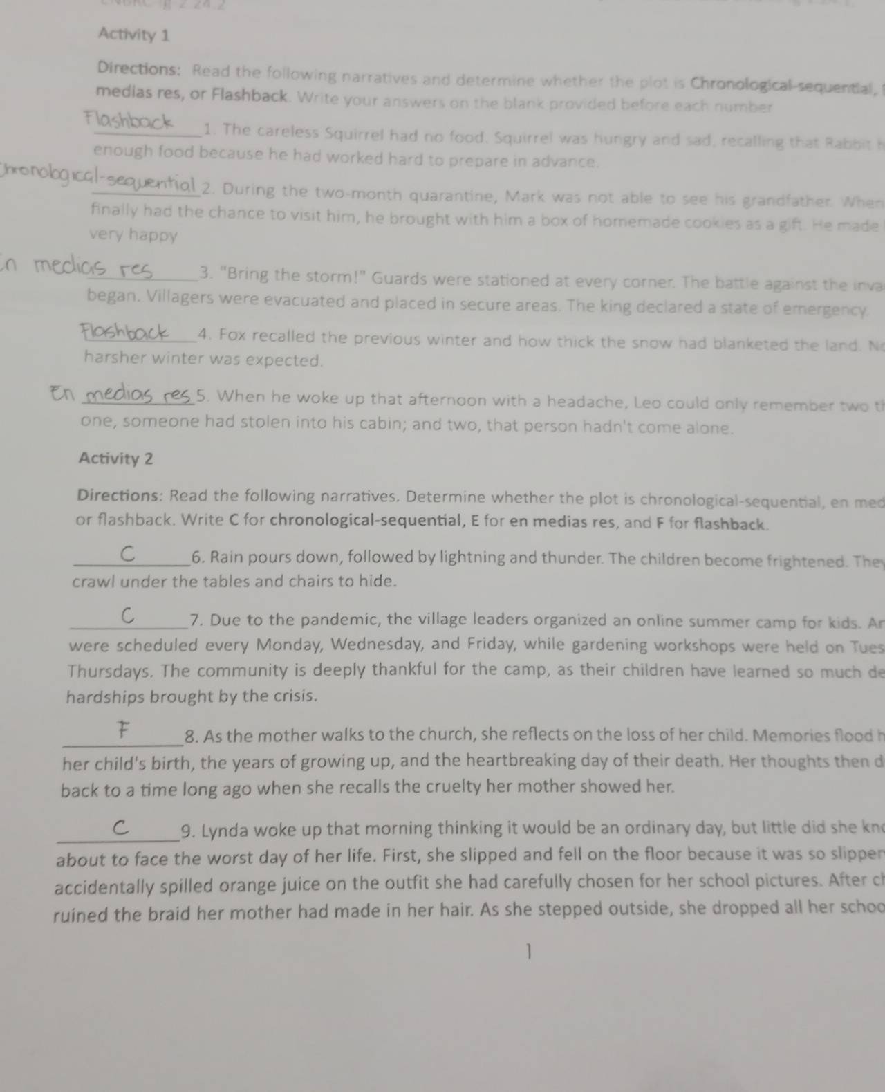 Activity 1
Directions: Read the following narratives and determine whether the plot is Chronological sequential,
medias res, or Flashback. Write your answers on the blank provided before each number
FI
_1. The careless Squirrel had no food. Squirrel was hungry and sad, recalling that Rabbit h
enough food because he had worked hard to prepare in advance.
monobqical-sequentiol 2. During the two-month quarantine, Mark was not able to see his grandfather. When
finally had the chance to visit him, he brought with him a box of homemade cookies as a gift. He made
very happy
_3. "Bring the storm!" Guards were stationed at every corner. The battle against the inva
began. Villagers were evacuated and placed in secure areas. The king declared a state of emergency.
_4. Fox recalled the previous winter and how thick the snow had blanketed the land. N
harsher winter was expected.
_5. When he woke up that afternoon with a headache, Leo could only remember two th
one, someone had stolen into his cabin; and two, that person hadn't come alone.
Activity 2
Directions: Read the following narratives. Determine whether the plot is chronological-sequential, en med
or flashback. Write C for chronological-sequential, E for en medias res, and F for flashback.
_6. Rain pours down, followed by lightning and thunder. The children become frightened. The
crawl under the tables and chairs to hide.
_7. Due to the pandemic, the village leaders organized an online summer camp for kids. Ar
were scheduled every Monday, Wednesday, and Friday, while gardening workshops were held on Tues
Thursdays. The community is deeply thankful for the camp, as their children have learned so much de
hardships brought by the crisis.
_8. As the mother walks to the church, she reflects on the loss of her child. Memories flood h
her child's birth, the years of growing up, and the heartbreaking day of their death. Her thoughts then d
back to a time long ago when she recalls the cruelty her mother showed her.
_9. Lynda woke up that morning thinking it would be an ordinary day, but little did she kno
about to face the worst day of her life. First, she slipped and fell on the floor because it was so slipper
accidentally spilled orange juice on the outfit she had carefully chosen for her school pictures. After ch
ruined the braid her mother had made in her hair. As she stepped outside, she dropped all her schoo