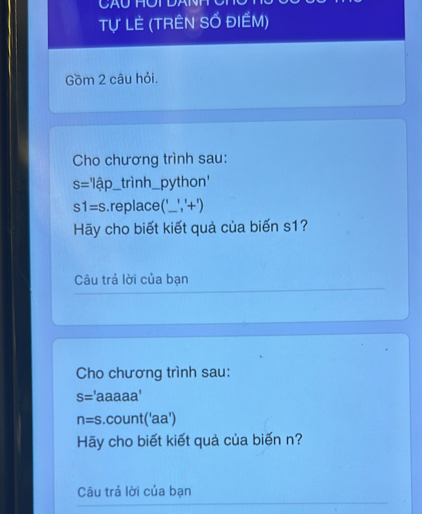 Tự LÊ (TRÊN SỔ ĐIềM) 
Gồm 2 câu hỏi. 
Cho chương trình sau:
s=l/hat a _ _trình_ python'
s1=s replace( _ ,^1+_ ) _ 
Hãy cho biết kiết quả của biến s1? 
Câu trả lời của bạn 
Cho chương trình sau:
S= 'aaaaa'
n=s. count('aa a^ 
Hy cho biết kiết quả của biến n? 
Câu trả lời của bạn