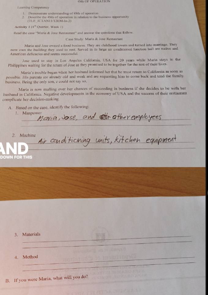 MSOFOPERATION 
Learning Comperency 
1. Demonstrate understanding of 4Ms of operation 
2. Describe the 4Ms of operation in relation to the business opportunity 
(TLE (CTAN11/12EM-1a-2) 
Activity I (4^(th) Quarter, Week 1) 
Read the case ''Maria & Jose Restaurant'' and answer the questions that follow 
Case Study: Maria & Jose Restaurant 
Maria and Jose owned a food business. They are childhood lovers and turned into marriage. They 
now own the building they used to rent. Served in its large air conditioned function hall are native and 
American delicacies and seems successful. 
Jose used to stay in Los Angeles California. USA for 20 years while Maria stays in the 
Philippines waiting for the return of Jose as they promised to be together for the rest of their lives. 
Maria’s trouble began when her husband informed her that he must return to California as soon as 
possible. His parents are already old and weak and are requesting him to come back and tend the family 
business. Being the only son, e could not say so. 
Maria is now mulling over her chances of succeeding in business if she decides to be with her 
husband in California. Negative developments in the economy of USA and the success of their restaurant 
compficate her decision-making. 
A. Based on the case, identify the following: 
1. Manpower 
_ 
_ 
2. Machine 
_ 
ND 
_ 
DOWN FOR THIS 
3. Materials 
_ 
4. Method 
_ 
B. If you were Maria, what will you do?