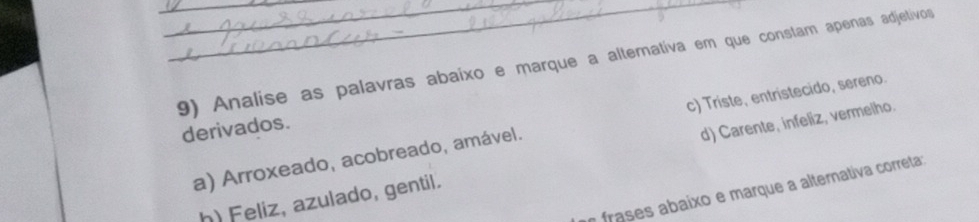 Analise as palavras abaixo e marque a altemativa em que constam apenas adjetivos
derivados.
a) Arroxeado, acobreado, amável. c) Triste, entristecido, sereno.
h) Feliz, azulado, gentil. d) Carente, infeliz, vermelho.
a frases abaixo e marque a alternativa correta: