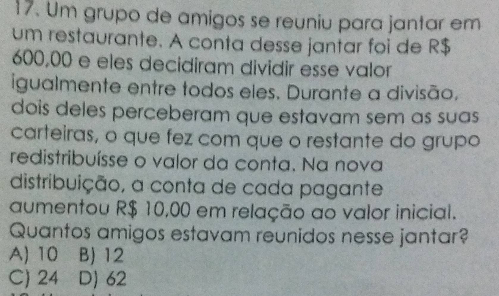 Um grupo de amigos se reuniu para jantar em
um restaurante. A conta desse jantar foi de R$
600,00 e eles decidiram dividir esse valor
igualmente entre todos eles. Durante a divisão,
dois deles perceberam que estavam sem as suas 
carteiras, o que fez com que o restante do grupo
redistribuísse o valor da conta. Na nova
distribuição, a conta de cada pagante
aumentou R$ 10,00 em relação ao valor inicial.
Quantos amigos estavam reunidos nesse jantar?
A) 10 B) 12
C) 24 D) 62