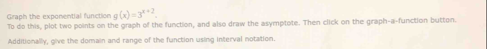 Graph the exponential function g(x)=3^(x+2). 
To do this, plot two points on the graph of the function, and also draw the asymptote. Then click on the graph-a-function button. 
Additionally, give the domain and range of the function using interval notation.