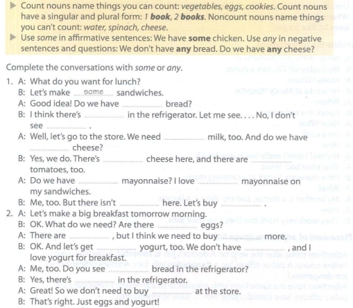 Count nouns name things you can count: vegetables, eggs, cookies. Count nouns 
have a singular and plural form: 1 book, 2 books. Noncount nouns name things 
you can't count: water, spinach, cheese. 
Use some in affirmative sentences: We have some chicken. Use any in negative 
sentences and questions: We don't have any bread. Do we have any cheese? 
Complete the conversations with some or any. 
1. A: What do you want for lunch? 
B: Let’s make some _sandwiches. 
A: Good idea! Do we have _bread? 
B: I think there's _in the refrigerator. Let me see. . . . No, I don't 
see_ 
A: Well, let's go to the store. We need _milk, too. And do we have 
_cheese? 
B: Yes, we do. There's _cheese here, and there are_ 
tomatoes, too. 
A: Do we have _mayonnaise? I love _mayonnaise on 
my sandwiches. 
B: Me, too. But there isn’t _here. Let's buy_ 
2. A: Let's make a big breakfast tomorrow morning. 
B: OK. What do we need? Are there _eggs? 
A: There are _, but I think we need to buy _more. 
B: OK. And let's get _yogurt, too. We don't have _, and I 
love yogurt for breakfast. 
A: Me, too. Do you see _bread in the refrigerator? 
B: Yes, there's _in the refrigerator. 
A: Great! So we don't need to buy _at the store. 
B: That's right. Just eggs and yogurt!