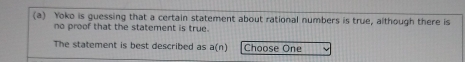 Yoko is guessing that a certain statement about rational numbers is true, although there is 
no proof that the statement is true. 
The statement is best described as a(n) Choose One