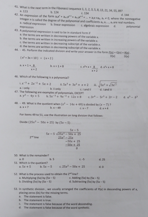 What is the next term in the Fibonacci sequence 1, 1, 2, 3, 5, 8, 13, 21, 34, 55, 89?
a. 123 b. 124
42. An expression of the form a_nx^n+a_n-1x^(n-1)+a_n-2x^(n-2)+...+a_1x+a_0,a_n!= 0, c. 134 , where the nonnegative d. 144
integer n is called the degree of the polynomial and coefficients a a1 ..., a are real numbers.
a. radical expression b. linear expression c. algebraic expression d. polynomial
expression
43. A polynomial expression is said to be in standard form if
a. the terms are written in decreasing powers of the variable x.
b. the terms are written in increasing powers of the variable x.
c. the terms are written in decreasing subscript of the variable x.
d. the terms are written in decreasing subscript of the variable x.
44. - 45. Perform the indicated division and write your answer in the form  P(x)/D(x) =Q(x)+ R(x)/D(x) ·
(x^2+3x+10)/ (x+2)
b.
a. ^x+1+ 8/x+2  x+1+8 C. ^x^2+x+ 8/x+2  d. x^2+x+8
46. Which of the following is a polynomial?
i. x^(-3)+2x^(-2)+5x+2 ⅱ. 5x^3+3x^2+x+2 iii. sqrt(5x^2+sqrt 3x^(□))
a. i only b. i only c. i and ii d. i and iii
47. The following are examples of polynomials, EXCEPT
a. y^2-4y+5 b. 5x^(-3)+9x^(-2)+12x+8 C. 3r^4-5r^3+2r-2 d. a^3-b^3
48. - 49. What is the quotient when (x^2-14x+49) is divided by (x-7) ?
a. x+7 b. x-49 C. x-7 d. x+4
For items 49 to 51, use the illustration on long division that follows:
Divide (25x^2-50x+25) by (5x-5)
beginarrayr 5x-5 5x-5encloselongdiv 25x^(2-50x+25)endarray
2^(nd) line beginarrayr 25x^2-25x -50x+25 -50x+25 hline 0endarray
50. What is the remainder?
a. 0 b. 5 c. -5 d. 25
51. Which is the quotient?
a. 5x+5 b. 5x-5 C. 25x^2-50x+25 d. 0
52. What is the process used to obtain the 2^(nd) line?
a. Multiplying (5x) by (5x-5) c. Adding (5x) by (5x-5)
b. Dividing (5x) by (5x-5) d. Subtracting (5x) by (5x-5)
53. In synthetic division , we usually arranged the coefficients of P(x) in descending powers of x,
placing zeros (Os) for the missing terms.
a. The statement is false.
b. The statement is true
c. The statement is false because of the word descending.
d. The statement is false because of the word synthetic.