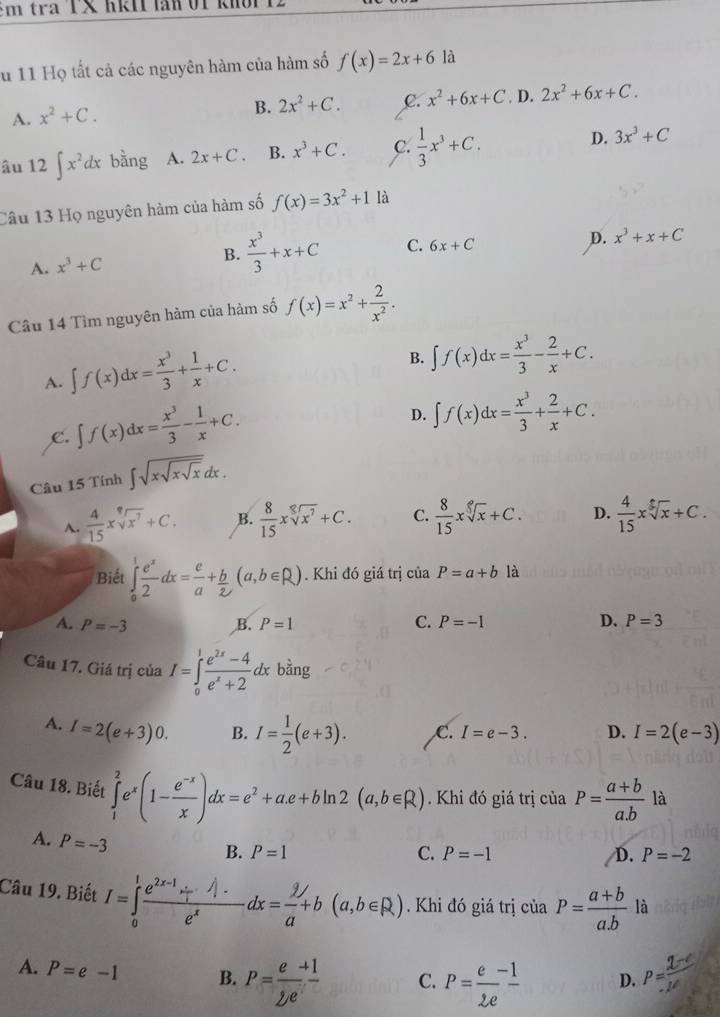 tra TX hki  o   
Su 11 Họ tất cả các nguyên hàm của hàm số f(x)=2x+6 là
B. 2x^2+C. C. x^2+6x+C
A. x^2+C.. D. 2x^2+6x+C.
âu 12∈t x^2dx bằng A. 2x+C. B. x^3+C. C.  1/3 x^3+C. D. 3x^3+C
Câu 13 Họ nguyên hàm của hàm số f(x)=3x^2+1 là
A. x^3+C B.  x^3/3 +x+C C. 6x+C
D. x^3+x+C
Câu 14 Tìm nguyên hàm của hàm số f(x)=x^2+ 2/x^2 .
A. ∈t f(x)dx= x^3/3 + 1/x +C.
B. ∈t f(x)dx= x^3/3 - 2/x +C.
C. ∈t f(x)dx= x^3/3 - 1/x +C.
D. ∈t f(x)dx= x^3/3 + 2/x +C.
Câu 15 Tính ∈t sqrt(xsqrt xsqrt x)dx.
A.  4/15 xsqrt[9](x^7)+C. B.  8/15 xsqrt[8](x^7)+C. C.  8/15 xsqrt[5](x)+C. D.  4/15 xsqrt[5](x)+C.
Biết ∈tlimits _0^(1frac e^x)2dx= e/a + b/2 (a,b∈ R). Khi đó giá trị của P=a+b là
A. P=-3 B. P=1 C. P=-1 D. P=3
Câu 17. Giá trị của a I=∈tlimits _0^(1frac e^2x)-4e^x+2dxbing
A. I=2(e+3)0. B. I= 1/2 (e+3). C. I=e-3. D. I=2(e-3)
Câu 18. Biết ∈tlimits _1^(2e^x)(1- (e^(-x))/x )dx=e^2+a.e+bln 2(a,b∈ R) Khi đó giá trị của P=frac a+b(a.b)^
là
A. P=-3
B. P=1 C. P=-1 D. P=-2
Câu 19. Biết I=∈tlimits _0^(1frac e^2x-1)·  1/x · A· e^xdx= 9/a a+b(a,b∈ R). Khi đó giá trị ciaP= (a+b)/a.b  là
A. P=e-1 B. P=frac e(sumlimits e)^(+1) C. P= (e-1)/2e  D. P= (2-c)/2^c 