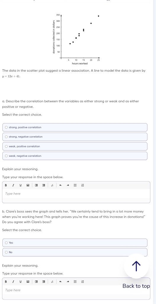 The data in the scatter plot suggest a linear association. A line to model the data is given by
y=12x+41. 
a. Describe the correlation between the variables as either strong or weak and as either
positive or negative.
Select the correct choice.
strona. positive correlation
strong, negative correlation
weak, positive correlation
weak, negative correlation
Explain your reasoning.
Type your response in the space below.
B I
Type here
b. Clare's boss sees the graph and tells her, “We certainly tend to bring in a lot more money
when you're working here! This graph proves you're the cause of this increase in donations!"
Do you agree with Clare's boss?
Select the correct choice.
Yes
No
Explain your reasoning.
Type your response in the space below.
B I
=
Back to top
Type here