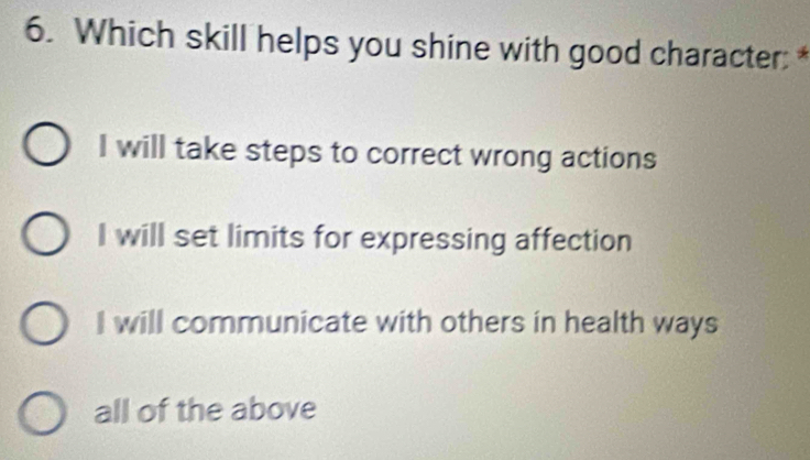 Which skill helps you shine with good character: *
I will take steps to correct wrong actions
I will set limits for expressing affection
I will communicate with others in health ways
all of the above