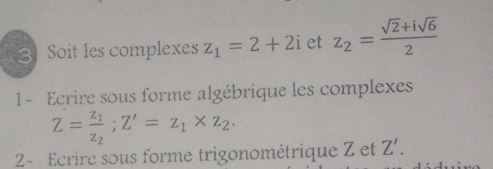 Soit les complexes z_1=2+2i et z_2= (sqrt(2)+isqrt(6))/2 
1- Ecrire sous forme algébrique les complexes
Z=frac z_1z_2; Z'=z_1* z_2. 
2- Ecrire sous forme trigonométrique Z et Z'.