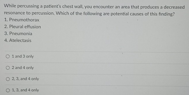 While percussing a patient's chest wall, you encounter an area that produces a decreased
resonance to percussion. Which of the following are potential causes of this finding?
1. Pneumothorax
2. Pleural effusion
3. Pneumonia
4. Atelectasis
1 and 3 only
2 and 4 only
2, 3, and 4 only
1, 3, and 4 only