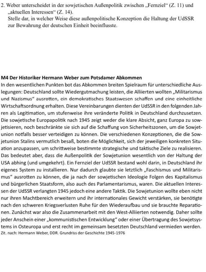 Weber unterscheidet in der sowjetischen Außenpolitik zwischen ,,Fernziel“ (Z.11) und
,,aktuellen Interessen“ (Z.14).
Stelle dar, in welcher Weise diese außenpolitische Konzeption die Haltung der UdSSR
zur Bewahrung der deutschen Einheit beeinflusste.
M4 Der Historiker Hermann Weber zum Potsdamer Abkommen
In den wesentlichen Punkten bot das Abkommen breiten Spielraum für unterschiedliche Aus-
legungen: Deutschland sollte Wiedergutmachung leisten, die Alliierten wollten „Militarismus
und Nazismus“ ausrotten, ein demokratisches Staatswesen schaffen und eine einheitliche
Wirtschaftsordnung erhalten. Diese Vereinbarungen dienten der UdSSR in den folgenden Jah-
ren als Legitimation, um stufenweise ihre veränderte Politik in Deutschland durchzusetzen.
Die sowjetische Europapolitik nach 1945 zeigt weder die klare Absicht, ganz Europa zu sow-
jetisieren, noch beschränkte sie sich auf die Schaffung von Sicherheitszonen, um die Sowjet-
union notfalls besser verteidigen zu können. Die verschiedenen Konzeptionen, die die Sow-
jetunion Stalins vermutlich besaß, boten die Möglichkeit, sich der jeweiligen konkreten Situ-
ation anzupassen, um schrittweise bestimmte strategische und taktische Ziele zu realisieren.
Das bedeutet aber, dass die Außenpolitik der Sowjetunion wesentlich von der Haltung der
USA abhing (und umgekehrt). Ein Fernziel der UdSSR bestand wohl darin, in Deutschland ihr
eigenes System zu installieren. Nur dadurch glaubte sie letztlich „Faschismus und Militaris-
mus" ausrotten zu können, die ja nach der sowjetischen Ideologie Folgen des Kapitalismus
und bürgerlichen Staatsform, also auch des Parlamentarismus, waren. Die aktuellen Interes-
sen der UdSSR verlangten 1945 jedoch eine andere Taktik. Die Sowjetunion wollte eben nicht
nur ihren Machtbereich erweitern und ihr internationales Gewicht verstärken, sie benötigte
nach den schweren Kriegsverlusten Ruhe für den Wiederaufbau und sie brauchte Reparatio-
nen. Zunächst war also die Zusammenarbeit mit den West-Alliierten notwendig. Daher sollte
jeder Anschein einer „kommunistischen Entwicklung“ oder einer Übertragung des Sowjetsys-
tems in Osteuropa und erst recht im gemeinsam besetzten Deutschland vermieden werden.
Zit. nach: Hermann Weber, DDR. Grundriss der Geschichte 1945-1976