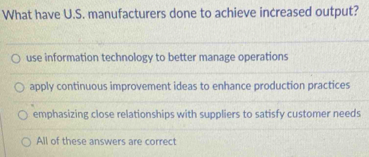 What have U.S. manufacturers done to achieve increased output?
use information technology to better manage operations
apply continuous improvement ideas to enhance production practices
emphasizing close relationships with suppliers to satisfy customer needs
All of these answers are correct